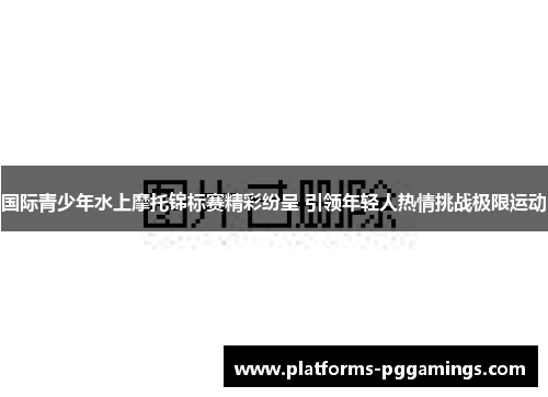 国际青少年水上摩托锦标赛精彩纷呈 引领年轻人热情挑战极限运动