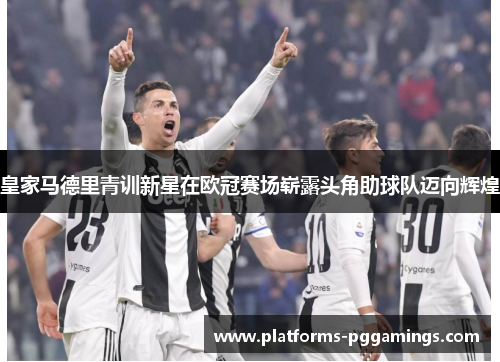 皇家马德里青训新星在欧冠赛场崭露头角助球队迈向辉煌
