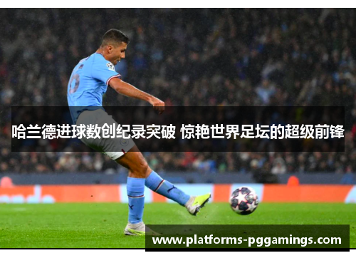 哈兰德进球数创纪录突破 惊艳世界足坛的超级前锋