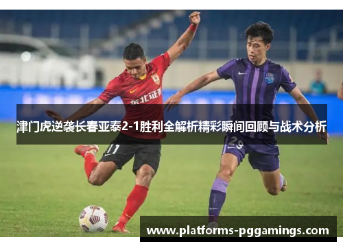 津门虎逆袭长春亚泰2-1胜利全解析精彩瞬间回顾与战术分析