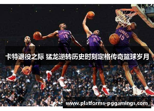 卡特退役之际 猛龙逆转历史时刻定格传奇篮球岁月