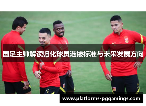 国足主帅解读归化球员选拔标准与未来发展方向