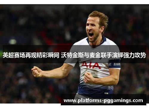 英超赛场再现精彩瞬间 沃特金斯与麦金联手演绎强力攻势