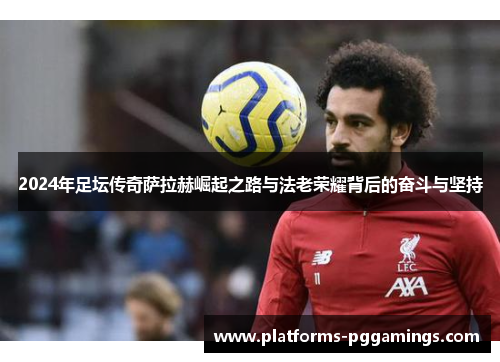 2024年足坛传奇萨拉赫崛起之路与法老荣耀背后的奋斗与坚持