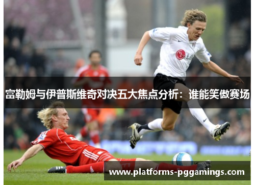 富勒姆与伊普斯维奇对决五大焦点分析：谁能笑傲赛场