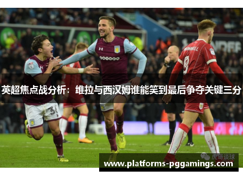 英超焦点战分析：维拉与西汉姆谁能笑到最后争夺关键三分