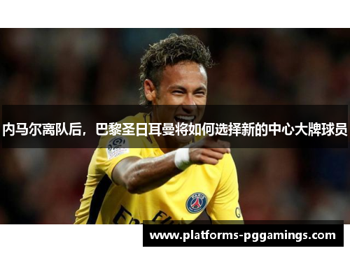 内马尔离队后，巴黎圣日耳曼将如何选择新的中心大牌球员