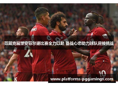 范戴克展望安菲尔德比赛全力以赴 备战心态助力球队迎接挑战