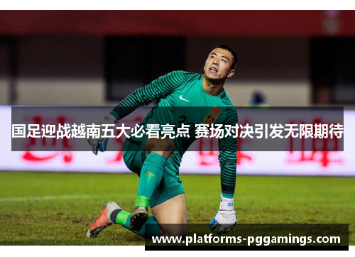国足迎战越南五大必看亮点 赛场对决引发无限期待