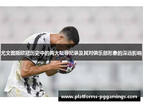 尤文图斯欧冠历史中的两大耻辱纪录及其对俱乐部形象的深远影响