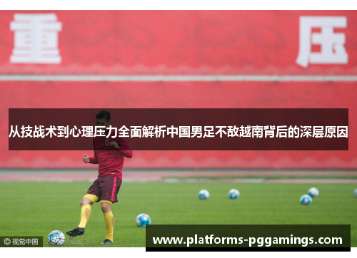 从技战术到心理压力全面解析中国男足不敌越南背后的深层原因