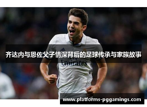 齐达内与恩佐父子情深背后的足球传承与家族故事