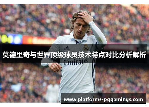 莫德里奇与世界顶级球员技术特点对比分析解析