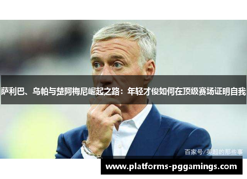 萨利巴、乌帕与楚阿梅尼崛起之路：年轻才俊如何在顶级赛场证明自我