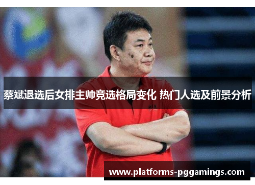 蔡斌退选后女排主帅竞选格局变化 热门人选及前景分析