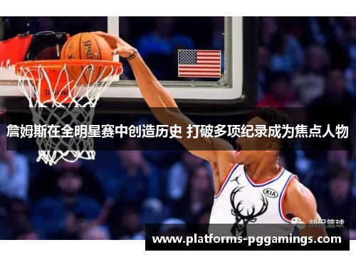 詹姆斯在全明星赛中创造历史 打破多项纪录成为焦点人物