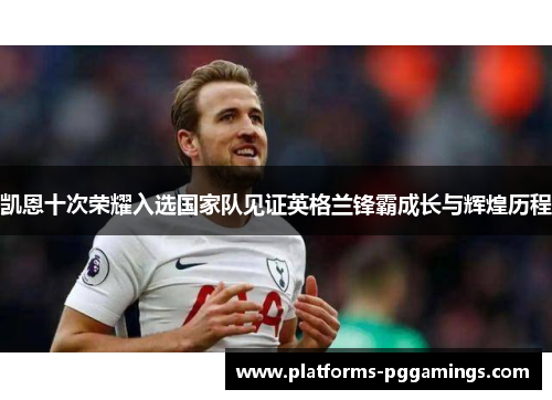 凯恩十次荣耀入选国家队见证英格兰锋霸成长与辉煌历程