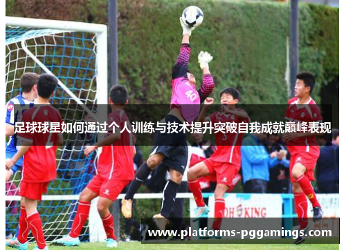 足球球星如何通过个人训练与技术提升突破自我成就巅峰表现 足球球星如何通过个人训练与技术提升突破自我成就巅峰表现