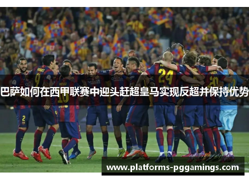 巴萨如何在西甲联赛中迎头赶超皇马实现反超并保持优势 巴萨如何在西甲联赛中迎头赶超皇马实现反超并保持优势