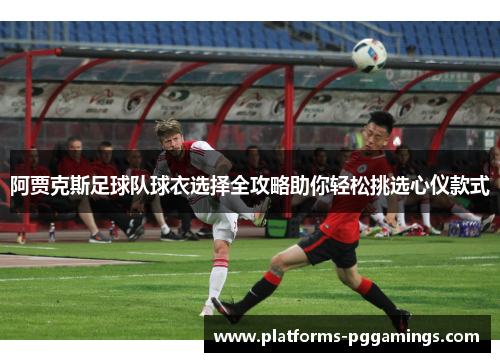 阿贾克斯足球队球衣选择全攻略助你轻松挑选心仪款式 阿贾克斯足球队球衣选择全攻略助你轻松挑选心仪款式