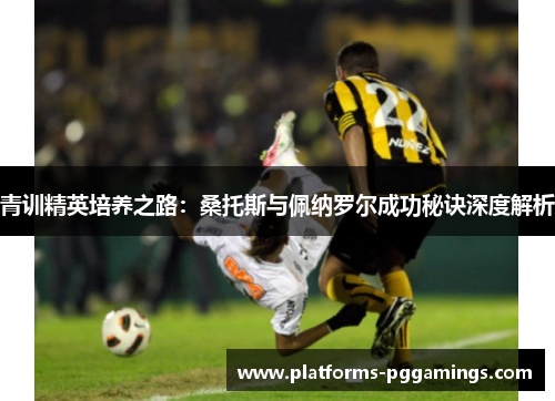 青训精英培养之路：桑托斯与佩纳罗尔成功秘诀深度解析