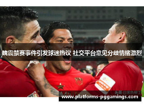 魏震禁赛事件引发球迷热议 社交平台意见分歧情绪激烈