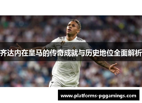 齐达内在皇马的传奇成就与历史地位全面解析