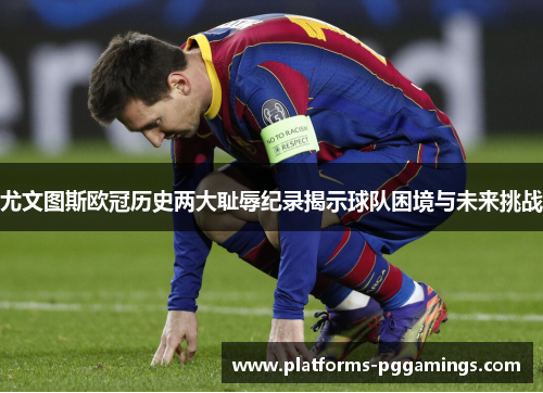 尤文图斯欧冠历史两大耻辱纪录揭示球队困境与未来挑战