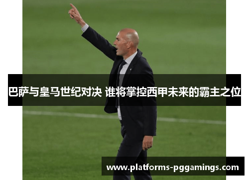 巴萨与皇马世纪对决 谁将掌控西甲未来的霸主之位