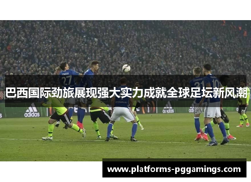 巴西国际劲旅展现强大实力成就全球足坛新风潮