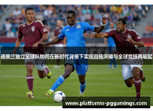 德黑兰独立足球队如何在新时代背景下实现自我突破与全球竞技再崛起