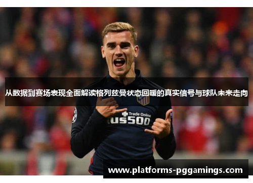 从数据到赛场表现全面解读格列兹曼状态回暖的真实信号与球队未来走向