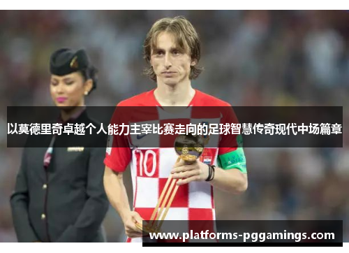 以莫德里奇卓越个人能力主宰比赛走向的足球智慧传奇现代中场篇章