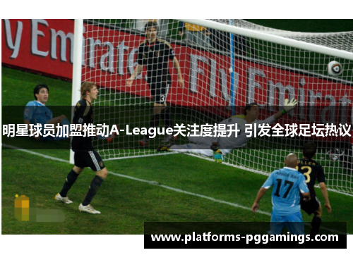 明星球员加盟推动A-League关注度提升 引发全球足坛热议
