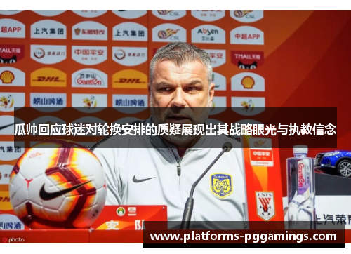 瓜帅回应球迷对轮换安排的质疑展现出其战略眼光与执教信念