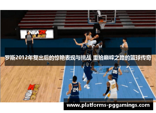 罗斯2012年复出后的惊艳表现与挑战 重拾巅峰之路的篮球传奇
