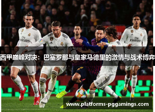 西甲巅峰对决:巴塞罗那与皇家马德里的激情与战术博弈 西甲巅峰对决:巴塞罗那与皇家马德里的激情与战术博弈