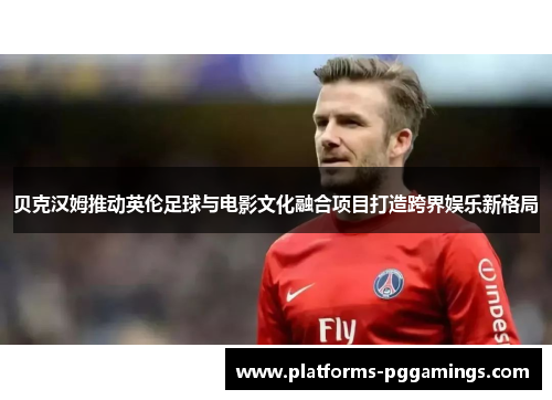 贝克汉姆推动英伦足球与电影文化融合项目打造跨界娱乐新格局