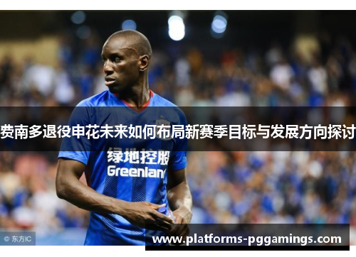 费南多退役申花未来如何布局新赛季目标与发展方向探讨