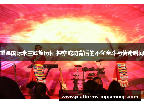 重温国际米兰辉煌历程 探索成功背后的不懈奋斗与传奇瞬间