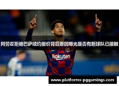 阿劳霍拒绝巴萨续约报价背后原因曝光是否有新球队已接触