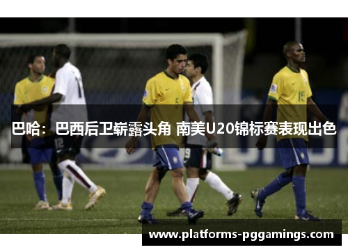 巴哈:巴西后卫崭露头角 南美U20锦标赛表现出色 巴哈:巴西后卫崭露头角 南美U20锦标赛表现出色